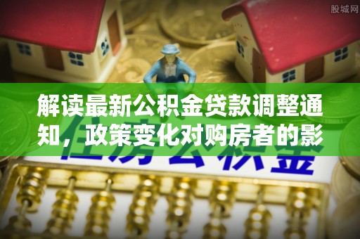 昆都仑解读最新公积金贷款调整通知，政策变化对购房者的影响