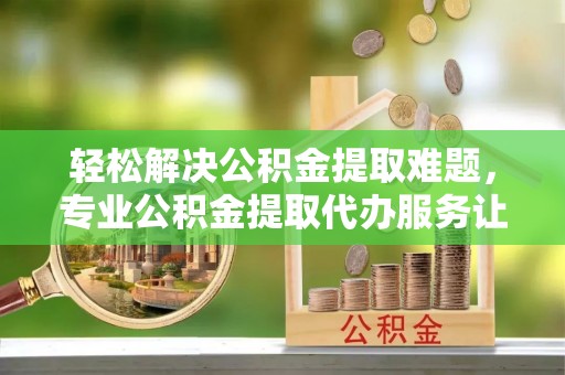 昆都仑轻松解决公积金提取难题，专业公积金提取代办服务让生活更便捷