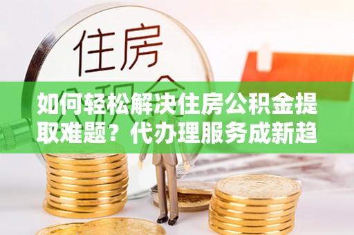 昆都仑如何轻松解决住房公积金提取难题？代办理服务成新趋势