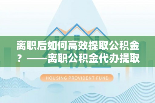 昆都仑离职后如何高效提取公积金？——离职公积金代办提取全流程解析