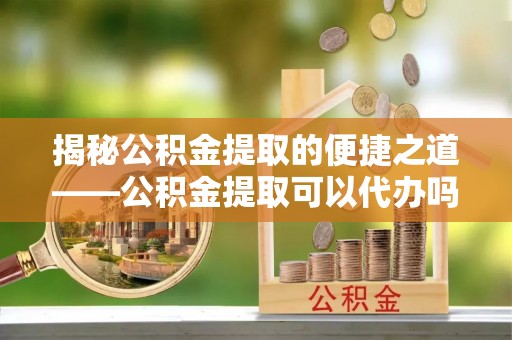 昆都仑揭秘公积金提取的便捷之道——公积金提取可以代办吗？