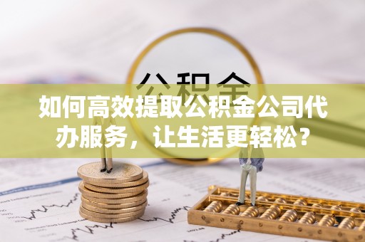 昆都仑如何高效提取公积金公司代办服务，让生活更轻松？