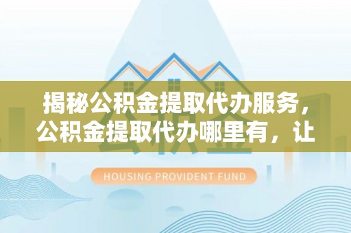昆都仑揭秘公积金提取代办服务，公积金提取代办哪里有，让你省时省心的解决方案