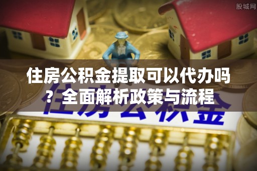 昆都仑住房公积金提取可以代办吗？全面解析政策与流程
