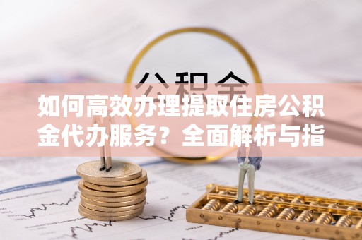 昆都仑如何高效办理提取住房公积金代办服务？全面解析与指南