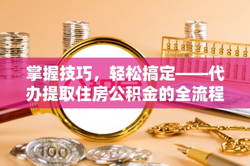昆都仑掌握技巧，轻松搞定——代办提取住房公积金的全流程解析