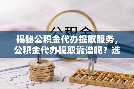昆都仑揭秘公积金代办提取服务，公积金代办提取靠谱吗？选择前你需要知道这些！