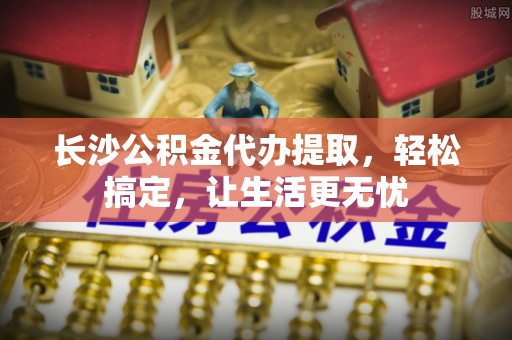昆都仑长沙公积金代办提取，轻松搞定，让生活更无忧