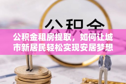 昆都仑公积金租房提取，如何让城市新居民轻松实现安居梦想