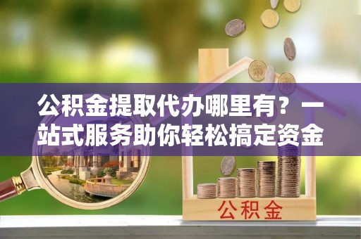 昆都仑公积金提取代办哪里有？一站式服务助你轻松搞定资金难题