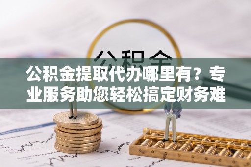 昆都仑公积金提取代办哪里有？专业服务助您轻松搞定财务难题
