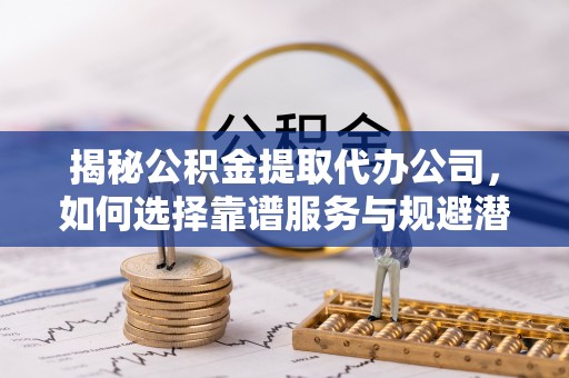 昆都仑揭秘公积金提取代办公司，如何选择靠谱服务与规避潜在风险