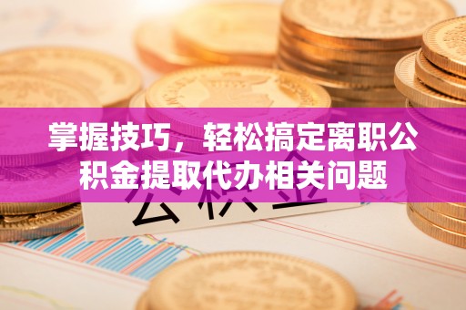 昆都仑掌握技巧，轻松搞定离职公积金提取代办相关问题