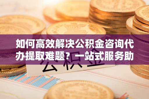 昆都仑如何高效解决公积金咨询代办提取难题？一站式服务助您轻松搞定
