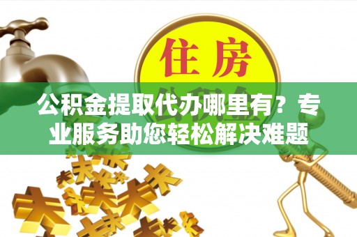 昆都仑公积金提取代办哪里有？专业服务助您轻松解决难题