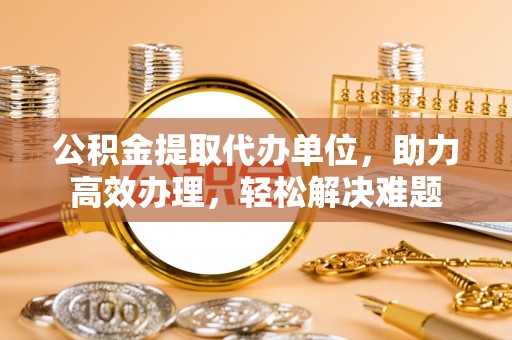 昆都仑公积金提取代办单位，助力高效办理，轻松解决难题