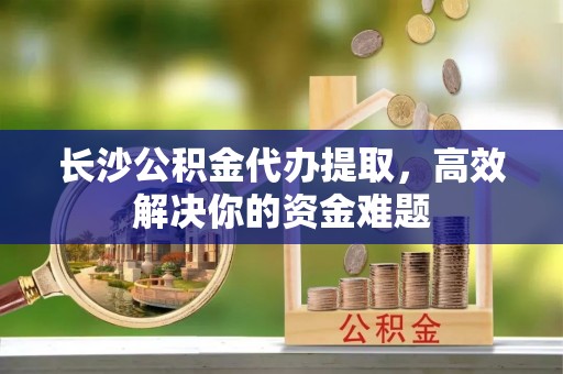 昆都仑长沙公积金代办提取，高效解决你的资金难题