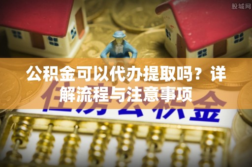 昆都仑公积金可以代办提取吗？详解流程与注意事项