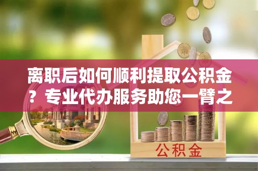 昆都仑离职后如何顺利提取公积金？专业代办服务助您一臂之力