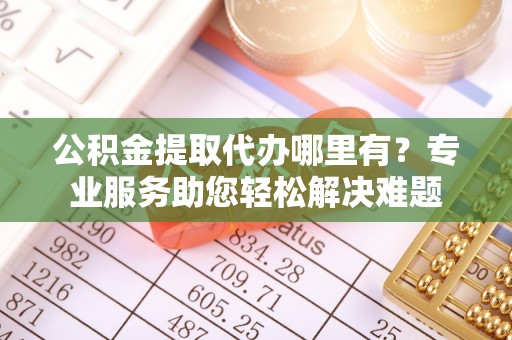 昆都仑公积金提取代办哪里有？专业服务助您轻松解决难题