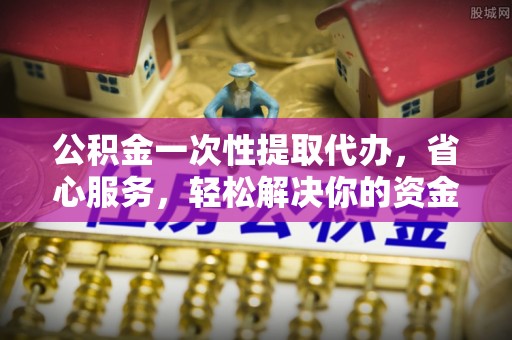 昆都仑公积金一次性提取代办，省心服务，轻松解决你的资金需求
