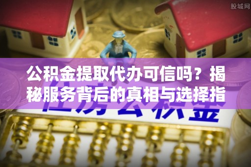 昆都仑公积金提取代办可信吗？揭秘服务背后的真相与选择指南