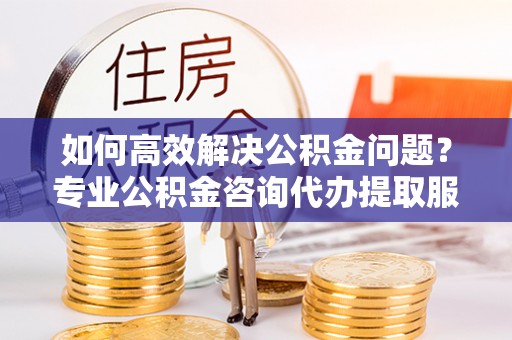 昆都仑如何高效解决公积金问题？专业公积金咨询代办提取服务来帮你
