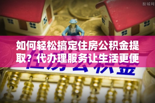 昆都仑如何轻松搞定住房公积金提取？代办理服务让生活更便捷！