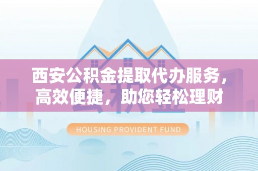 昆都仑西安公积金提取代办服务，高效便捷，助您轻松理财