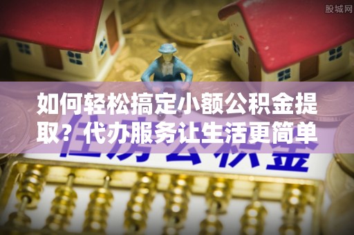 昆都仑如何轻松搞定小额公积金提取？代办服务让生活更简单