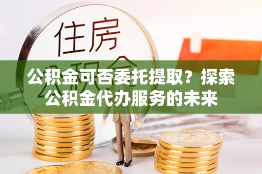 昆都仑公积金可否委托提取？探索公积金代办服务的未来