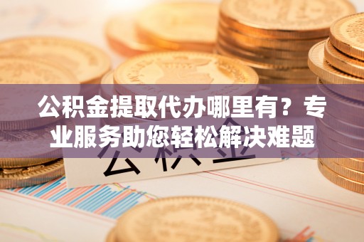 昆都仑公积金提取代办哪里有？专业服务助您轻松解决难题